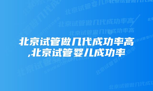 北京试管做几代成功率高,北京试管婴儿成功率