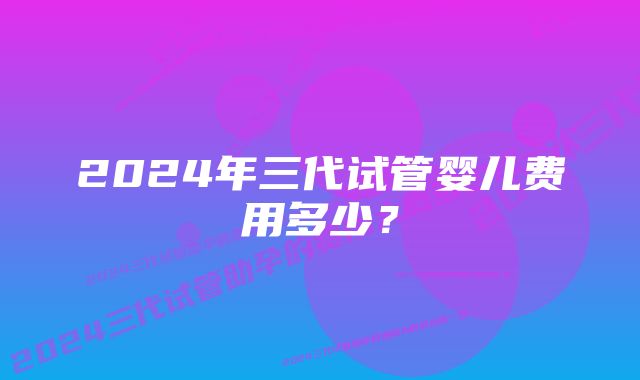 2024年三代试管婴儿费用多少？