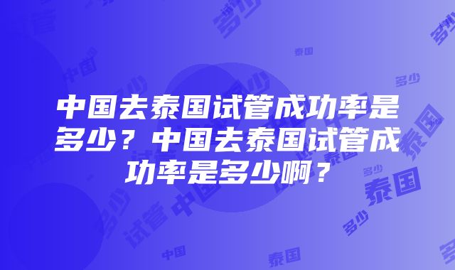 中国去泰国试管成功率是多少？中国去泰国试管成功率是多少啊？