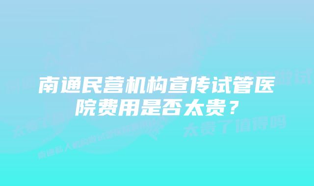 南通民营机构宣传试管医院费用是否太贵？