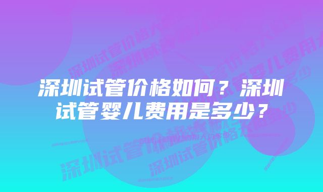 深圳试管价格如何？深圳试管婴儿费用是多少？