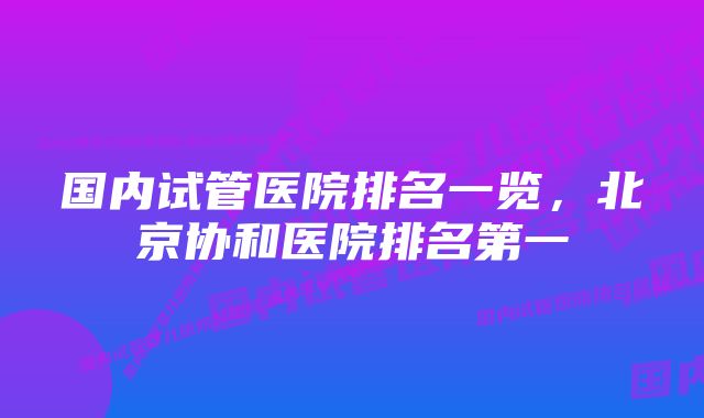 国内试管医院排名一览，北京协和医院排名第一