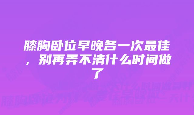 膝胸卧位早晚各一次最佳，别再弄不清什么时间做了