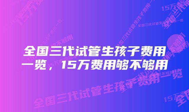 全国三代试管生孩子费用一览，15万费用够不够用