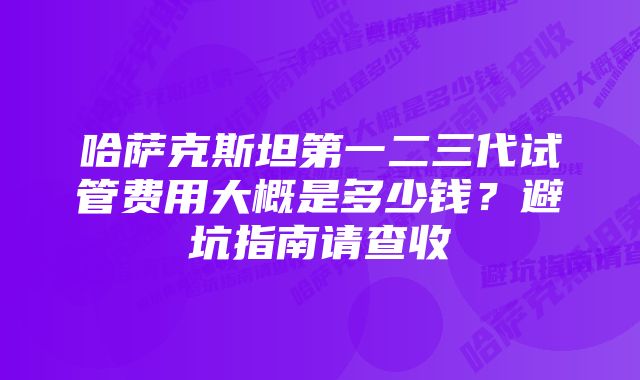 哈萨克斯坦第一二三代试管费用大概是多少钱？避坑指南请查收