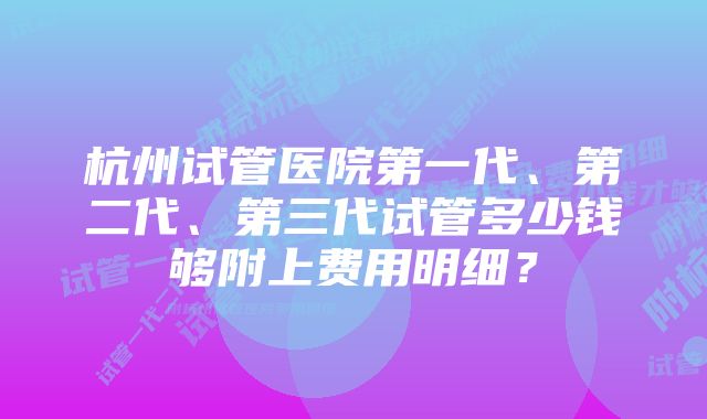 杭州试管医院第一代、第二代、第三代试管多少钱够附上费用明细？