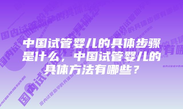 中国试管婴儿的具体步骤是什么，中国试管婴儿的具体方法有哪些？