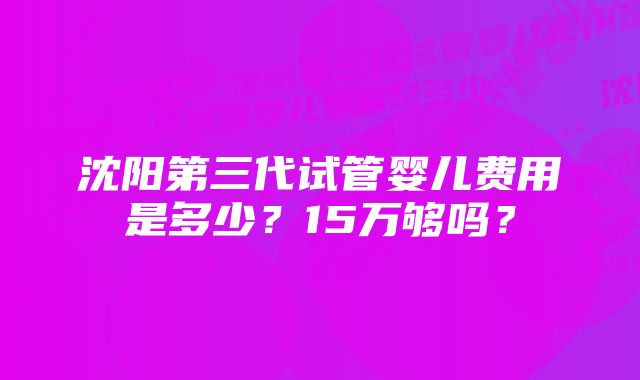 沈阳第三代试管婴儿费用是多少？15万够吗？