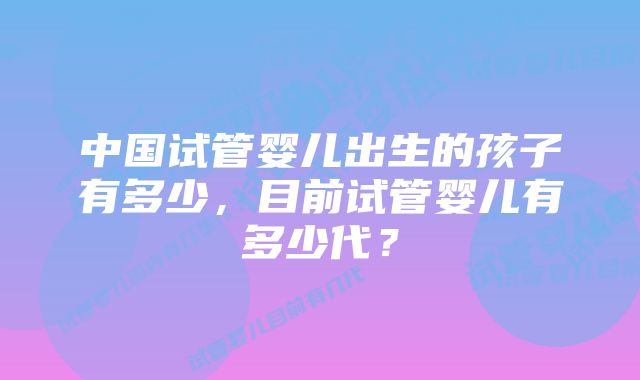 中国试管婴儿出生的孩子有多少，目前试管婴儿有多少代？