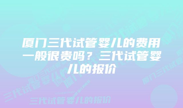 厦门三代试管婴儿的费用一般很贵吗？三代试管婴儿的报价