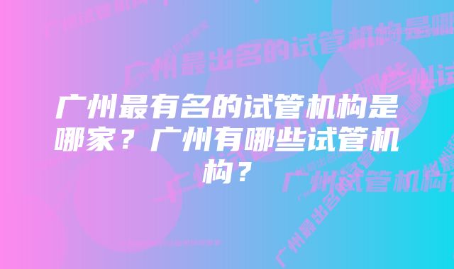 广州最有名的试管机构是哪家？广州有哪些试管机构？