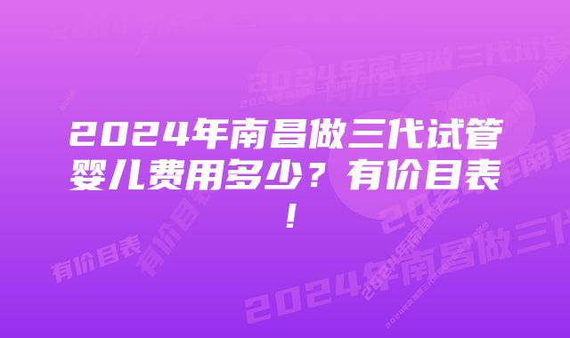 2024年南昌做三代试管婴儿费用多少？有价目表！