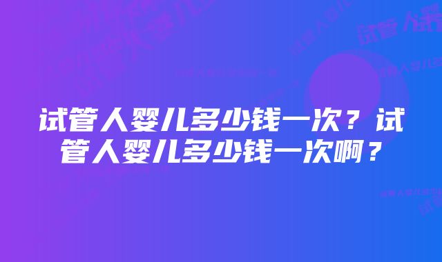 试管人婴儿多少钱一次？试管人婴儿多少钱一次啊？