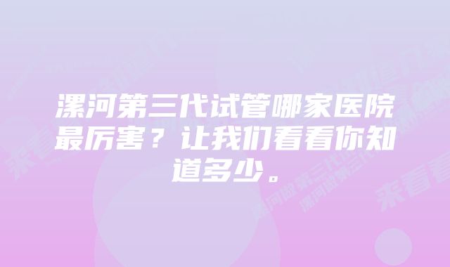 漯河第三代试管哪家医院最厉害？让我们看看你知道多少。