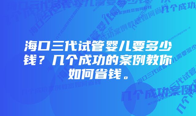 海口三代试管婴儿要多少钱？几个成功的案例教你如何省钱。