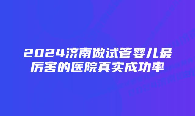 2024济南做试管婴儿最厉害的医院真实成功率