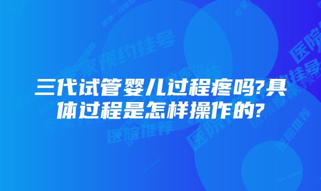 三代试管婴儿过程疼吗?具体过程是怎样操作的?