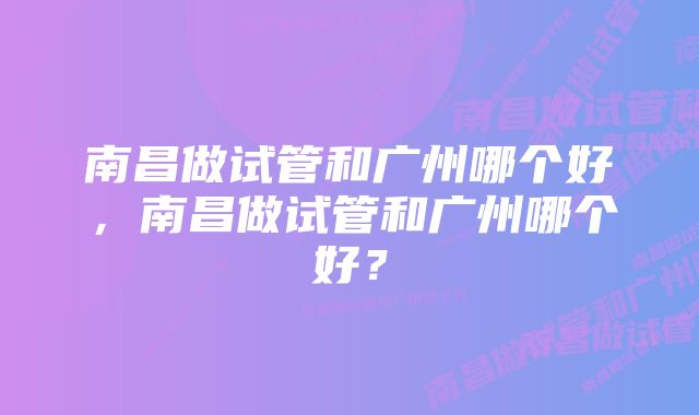 南昌做试管和广州哪个好，南昌做试管和广州哪个好？