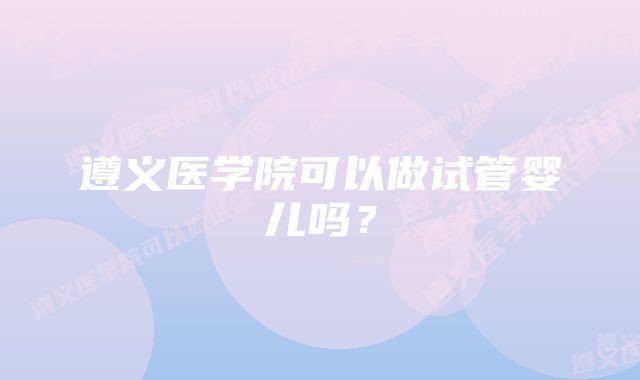 遵义医学院可以做试管婴儿吗？