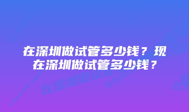 在深圳做试管多少钱？现在深圳做试管多少钱？