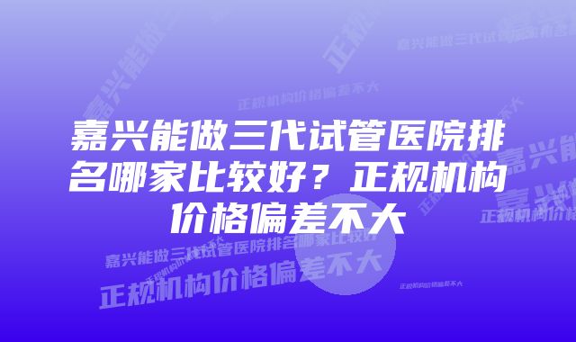 嘉兴能做三代试管医院排名哪家比较好？正规机构价格偏差不大