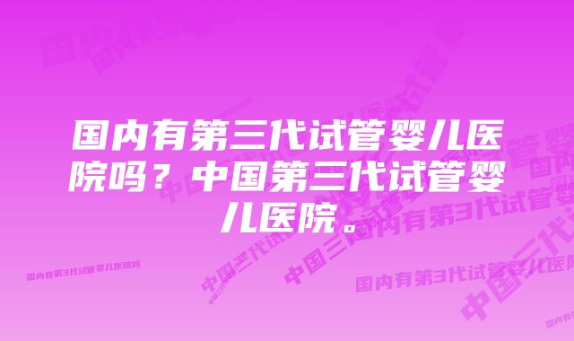 国内有第三代试管婴儿医院吗？中国第三代试管婴儿医院。