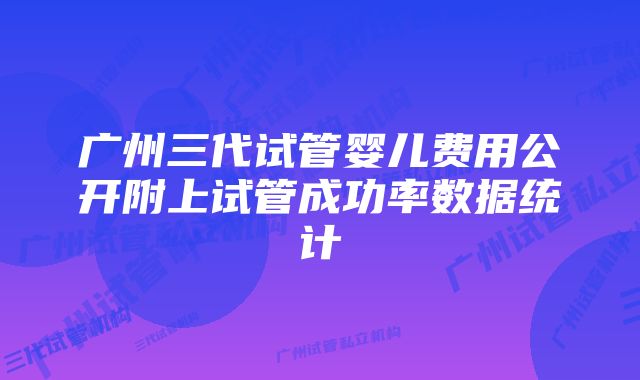 广州三代试管婴儿费用公开附上试管成功率数据统计