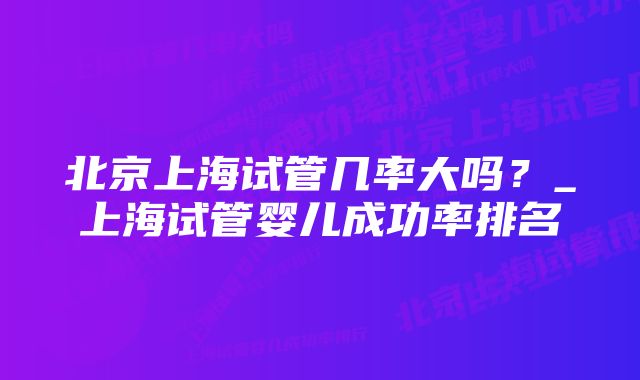 北京上海试管几率大吗？_上海试管婴儿成功率排名