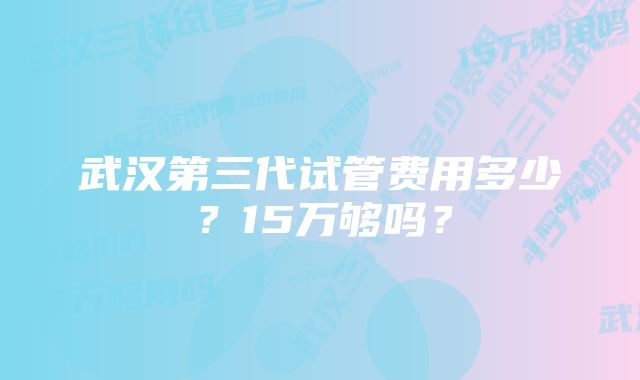 武汉第三代试管费用多少？15万够吗？