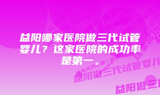 益阳哪家医院做三代试管婴儿？这家医院的成功率是第一。