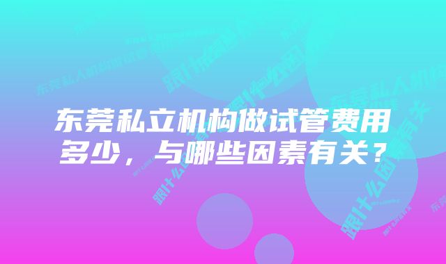 东莞私立机构做试管费用多少，与哪些因素有关？