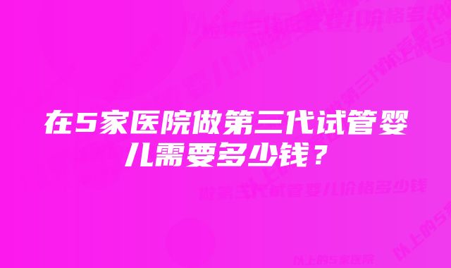 在5家医院做第三代试管婴儿需要多少钱？