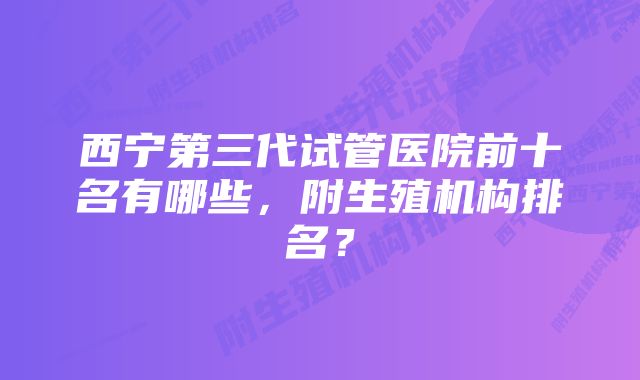 西宁第三代试管医院前十名有哪些，附生殖机构排名？