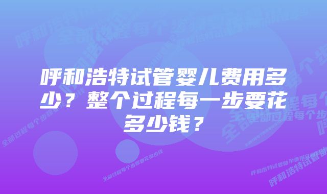 呼和浩特试管婴儿费用多少？整个过程每一步要花多少钱？