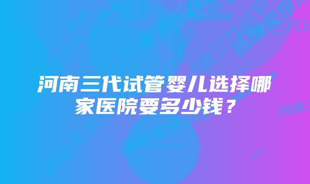 河南三代试管婴儿选择哪家医院要多少钱？