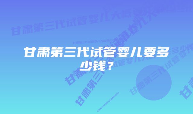 甘肃第三代试管婴儿要多少钱？