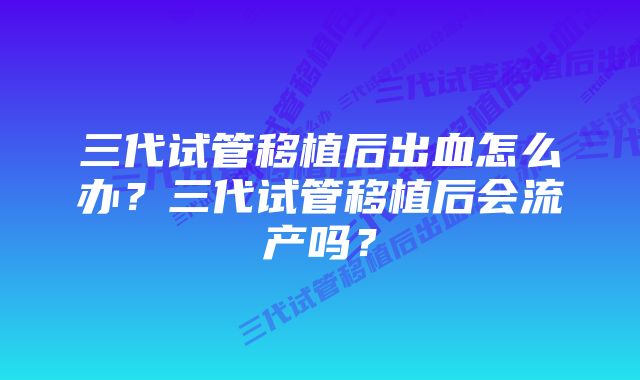 三代试管移植后出血怎么办？三代试管移植后会流产吗？