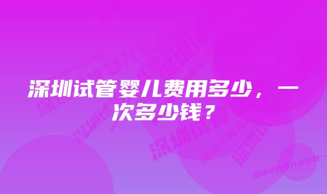 深圳试管婴儿费用多少，一次多少钱？