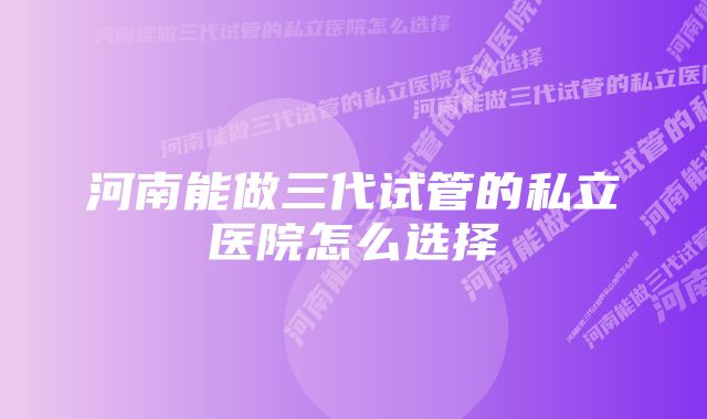 河南能做三代试管的私立医院怎么选择