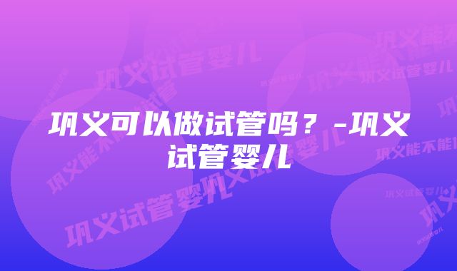 巩义可以做试管吗？-巩义试管婴儿