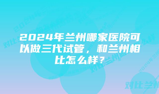 2024年兰州哪家医院可以做三代试管，和兰州相比怎么样？