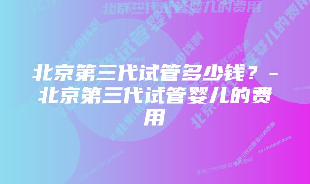 北京第三代试管多少钱？-北京第三代试管婴儿的费用