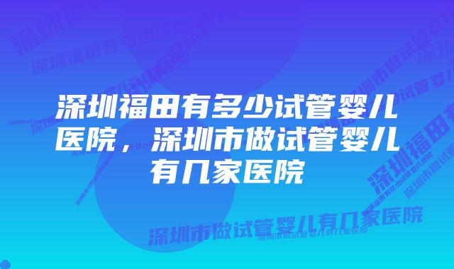 深圳福田有多少试管婴儿医院，深圳市做试管婴儿有几家医院