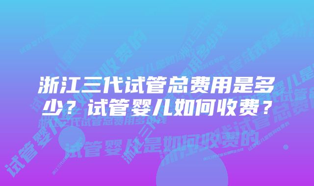 浙江三代试管总费用是多少？试管婴儿如何收费？