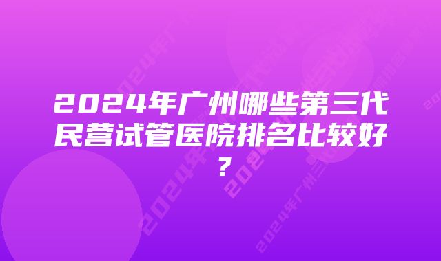 2024年广州哪些第三代民营试管医院排名比较好？