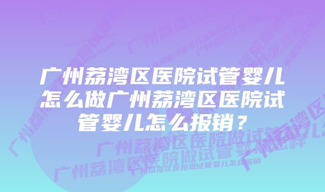 广州荔湾区医院试管婴儿怎么做广州荔湾区医院试管婴儿怎么报销？