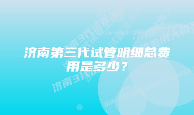 济南第三代试管明细总费用是多少？