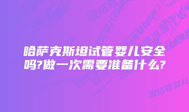 哈萨克斯坦试管婴儿安全吗?做一次需要准备什么?