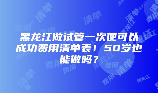 黑龙江做试管一次便可以成功费用清单表！50岁也能做吗？