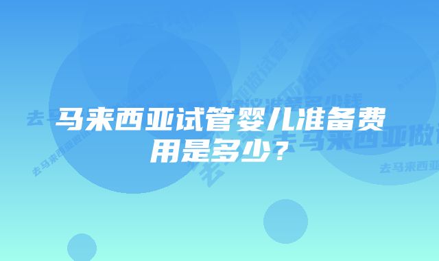 马来西亚试管婴儿准备费用是多少？